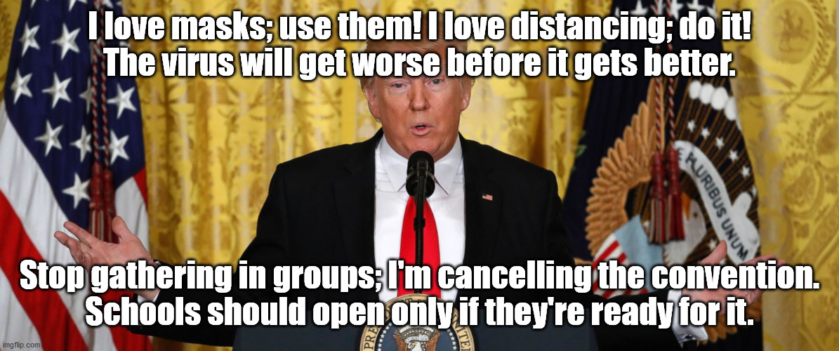 Trump Press Conference | I love masks; use them! I love distancing; do it!
The virus will get worse before it gets better. Stop gathering in groups; I'm cancelling the convention.
Schools should open only if they're ready for it. | image tagged in trump press conference | made w/ Imgflip meme maker