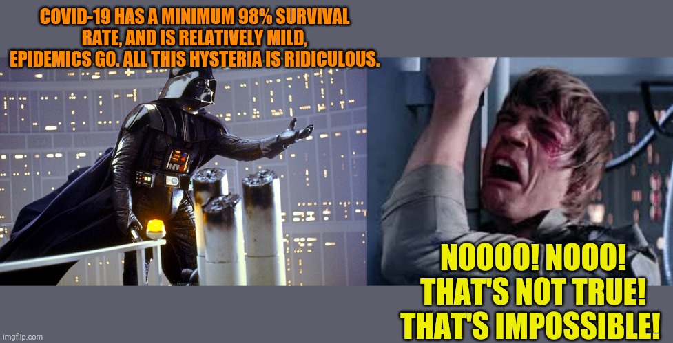 Luke and Vader | COVID-19 HAS A MINIMUM 98% SURVIVAL RATE, AND IS RELATIVELY MILD, EPIDEMICS GO. ALL THIS HYSTERIA IS RIDICULOUS. NOOOO! NOOO! THAT'S NOT TRUE! THAT'S IMPOSSIBLE! | image tagged in star wars,the empire strikes back,darth vader,luke skywalker | made w/ Imgflip meme maker