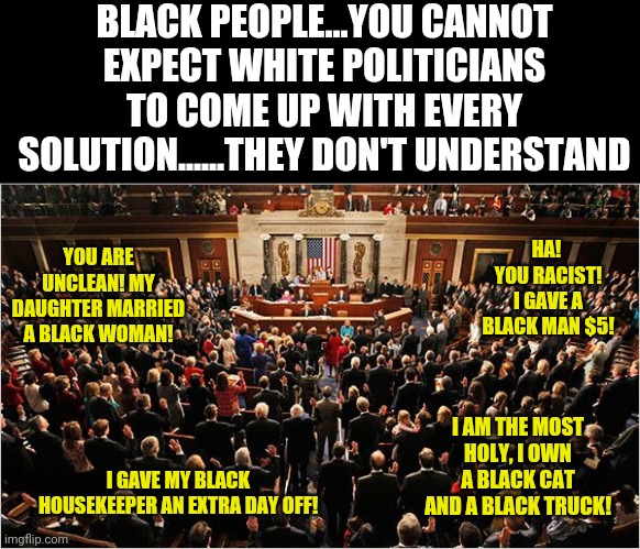 Expecting politicians, a job with no qualifications or skills, to address racial problems in America.....now THAT is hilarious! | BLACK PEOPLE...YOU CANNOT EXPECT WHITE POLITICIANS TO COME UP WITH EVERY SOLUTION......THEY DON'T UNDERSTAND; YOU ARE UNCLEAN! MY DAUGHTER MARRIED A BLACK WOMAN! HA!  YOU RACIST! I GAVE A BLACK MAN $5! I AM THE MOST HOLY, I OWN A BLACK CAT AND A BLACK TRUCK! I GAVE MY BLACK HOUSEKEEPER AN EXTRA DAY OFF! | image tagged in congress,racism | made w/ Imgflip meme maker