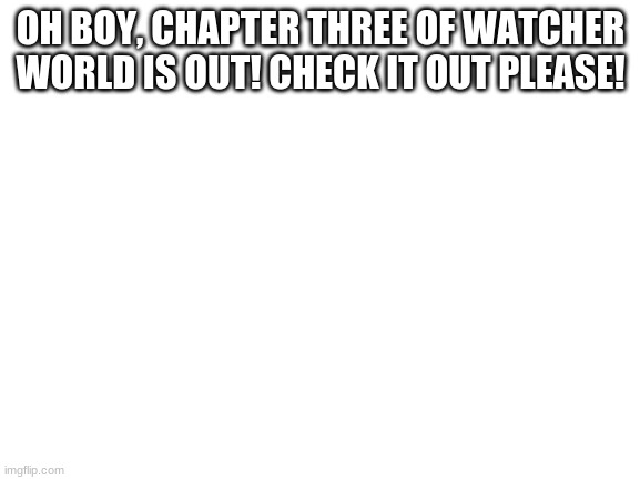 Yeahhh | OH BOY, CHAPTER THREE OF WATCHER WORLD IS OUT! CHECK IT OUT PLEASE! | image tagged in blank white template | made w/ Imgflip meme maker