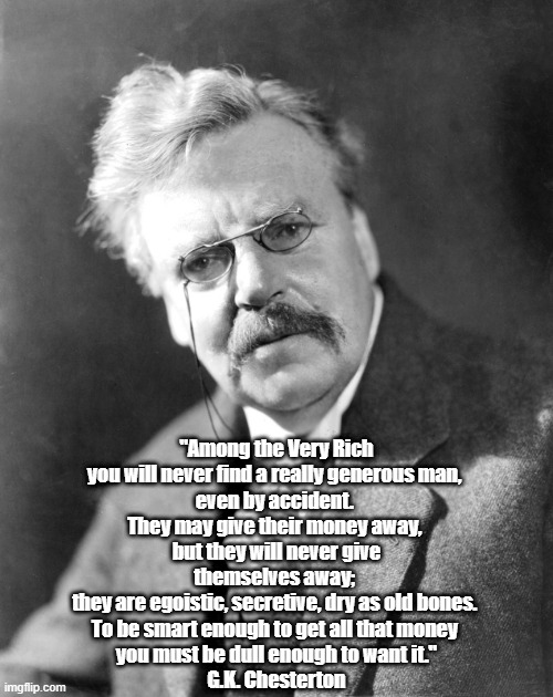  "Among the Very Rich you will never find a really generous man, 
even by accident. 
They may give their money away, 
but they will never give themselves away; 
they are egoistic, secretive, dry as old bones. 
To be smart enough to get all that money 
you must be dull enough to want it."
G.K. Chesterton | made w/ Imgflip meme maker
