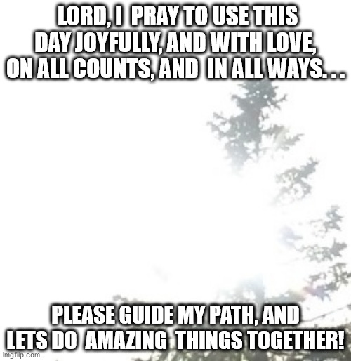 Lets do amazing things together! | LORD, I  PRAY TO USE THIS DAY JOYFULLY, AND WITH LOVE, ON ALL COUNTS, AND  IN ALL WAYS. . . PLEASE GUIDE MY PATH, AND LETS DO  AMAZING  THINGS TOGETHER! | image tagged in prayer | made w/ Imgflip meme maker