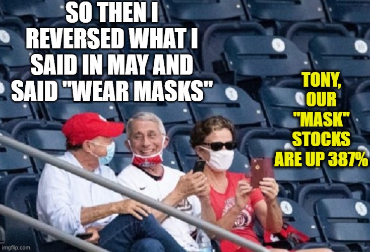 Dr. FAUXci | SO THEN I REVERSED WHAT I SAID IN MAY AND SAID "WEAR MASKS"; TONY, OUR "MASK" STOCKS ARE UP 387% | image tagged in memes,funny memes,funny,mxm,truth | made w/ Imgflip meme maker