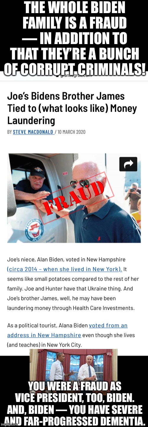 GOTCHA — JOE BIDEN!!! | THE WHOLE BIDEN FAMILY IS A FRAUD — IN ADDITION TO THAT THEY’RE A BUNCH OF CORRUPT CRIMINALS! YOU WERE A FRAUD AS VICE PRESIDENT, TOO, BIDEN. AND, BIDEN — YOU HAVE SEVERE AND FAR-PROGRESSED DEMENTIA. | image tagged in joe biden,biden,creepy joe biden,election 2020,government corruption,corrupt | made w/ Imgflip meme maker