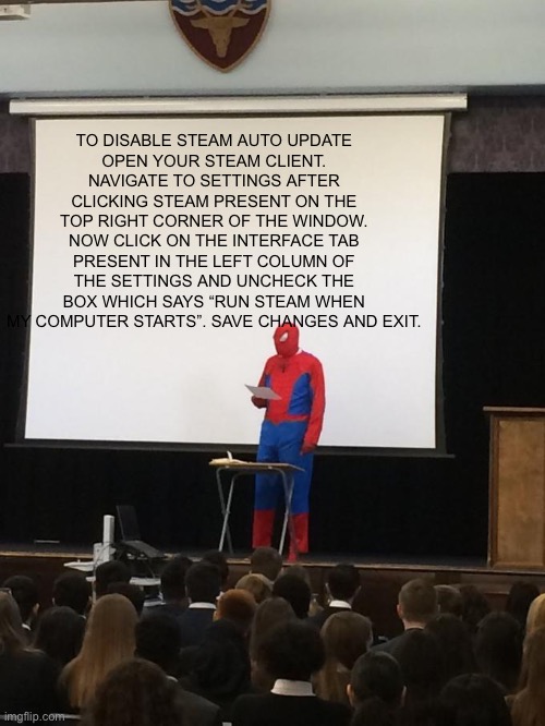 Spiderman Presentation | TO DISABLE STEAM AUTO UPDATE
OPEN YOUR STEAM CLIENT. NAVIGATE TO SETTINGS AFTER CLICKING STEAM PRESENT ON THE TOP RIGHT CORNER OF THE WINDOW. NOW CLICK ON THE INTERFACE TAB PRESENT IN THE LEFT COLUMN OF THE SETTINGS AND UNCHECK THE BOX WHICH SAYS “RUN STEAM WHEN MY COMPUTER STARTS”. SAVE CHANGES AND EXIT. | image tagged in spiderman presentation,memes | made w/ Imgflip meme maker