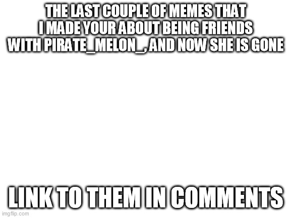 Blank White Template | THE LAST COUPLE OF MEMES THAT I MADE YOUR ABOUT BEING FRIENDS WITH PIRATE_MELON_, AND NOW SHE IS GONE; LINK TO THEM IN COMMENTS | image tagged in blank white template | made w/ Imgflip meme maker