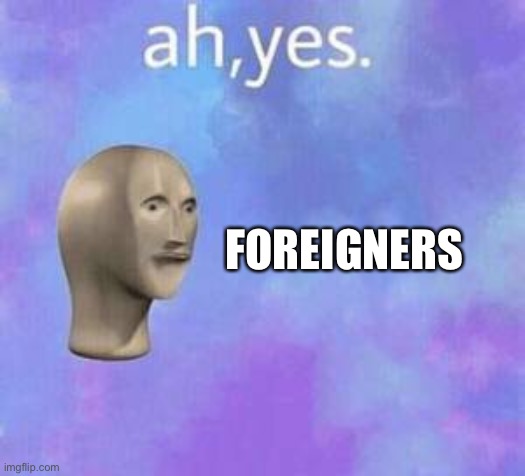 Ah yes | FOREIGNERS | image tagged in ah yes | made w/ Imgflip meme maker