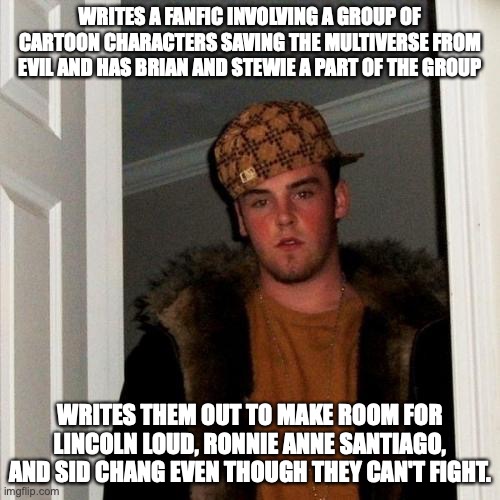 Scumbag FanFiction Writer | WRITES A FANFIC INVOLVING A GROUP OF CARTOON CHARACTERS SAVING THE MULTIVERSE FROM EVIL AND HAS BRIAN AND STEWIE A PART OF THE GROUP; WRITES THEM OUT TO MAKE ROOM FOR LINCOLN LOUD, RONNIE ANNE SANTIAGO, AND SID CHANG EVEN THOUGH THEY CAN'T FIGHT. | image tagged in memes,scumbag steve | made w/ Imgflip meme maker