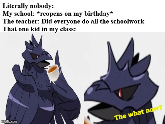 Just a prediction meme using a template I made.  So, here it is. Confused Corviknight. Use it well folks | Literally nobody:
My school: *reopens on my birthday*
The teacher: Did everyone do all the schoolwork
That one kid in my class: | image tagged in confused corviknight | made w/ Imgflip meme maker