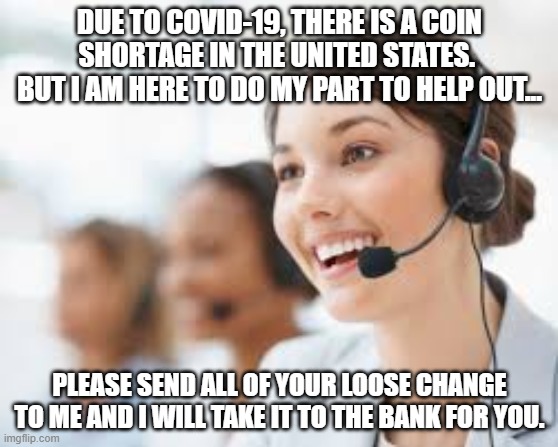 unhelpful customer service | DUE TO COVID-19, THERE IS A COIN SHORTAGE IN THE UNITED STATES.  BUT I AM HERE TO DO MY PART TO HELP OUT... PLEASE SEND ALL OF YOUR LOOSE CHANGE TO ME AND I WILL TAKE IT TO THE BANK FOR YOU. | image tagged in unhelpful customer service | made w/ Imgflip meme maker