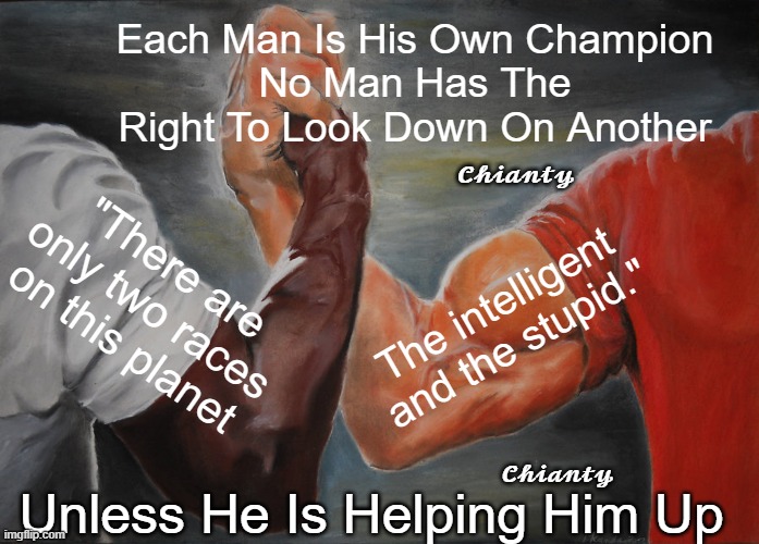 His Own | Each Man Is His Own Champion
No Man Has The Right To Look Down On Another; 𝓒𝓱𝓲𝓪𝓷𝓽𝔂; "There are only two races on this planet; The intelligent and the stupid."; 𝓒𝓱𝓲𝓪𝓷𝓽𝔂; Unless He Is Helping Him Up | image tagged in two | made w/ Imgflip meme maker