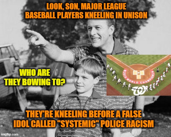 Bow to your False Narrative! | LOOK, SON, MAJOR LEAGUE BASEBALL PLAYERS KNEELING IN UNISON; WHO ARE THEY BOWING TO? THEY'RE KNEELING BEFORE A FALSE IDOL CALLED "SYSTEMIC" POLICE RACISM | image tagged in social justice warriors,racism,police | made w/ Imgflip meme maker