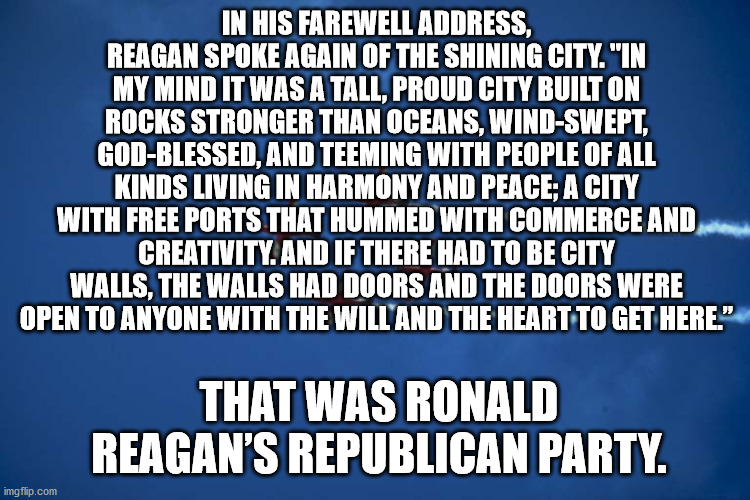 Shining City | IN HIS FAREWELL ADDRESS, REAGAN SPOKE AGAIN OF THE SHINING CITY. "IN MY MIND IT WAS A TALL, PROUD CITY BUILT ON ROCKS STRONGER THAN OCEANS, WIND-SWEPT, GOD-BLESSED, AND TEEMING WITH PEOPLE OF ALL KINDS LIVING IN HARMONY AND PEACE; A CITY WITH FREE PORTS THAT HUMMED WITH COMMERCE AND CREATIVITY. AND IF THERE HAD TO BE CITY WALLS, THE WALLS HAD DOORS AND THE DOORS WERE OPEN TO ANYONE WITH THE WILL AND THE HEART TO GET HERE.”; THAT WAS RONALD REAGAN’S REPUBLICAN PARTY. | image tagged in ronald reagan | made w/ Imgflip meme maker