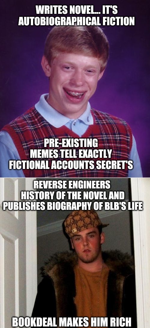 meme is too awful not to upvote - reverse upvote begging | WRITES NOVEL... IT'S AUTOBIOGRAPHICAL FICTION; PRE-EXISTING
 MEMES TELL EXACTLY 
FICTIONAL ACCOUNTS SECRET'S; REVERSE ENGINEERS 
HISTORY OF THE NOVEL AND PUBLISHES BIOGRAPHY OF BLB'S LIFE; BOOKDEAL MAKES HIM RICH | image tagged in memes,scumbag steve,bad luck brian | made w/ Imgflip meme maker