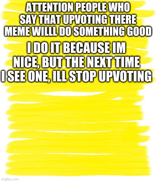 Attention Yellow Background | ATTENTION PEOPLE WHO SAY THAT UPVOTING THERE MEME WILLL DO SOMETHING GOOD; I DO IT BECAUSE IM NICE, BUT THE NEXT TIME I SEE ONE, ILL STOP UPVOTING | image tagged in attention yellow background | made w/ Imgflip meme maker