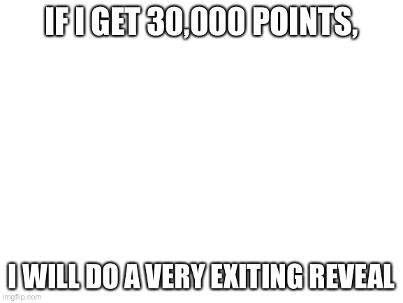 Blank White Template | IF I GET 30,000 POINTS, I WILL DO A VERY EXITING REVEAL | image tagged in blank white template | made w/ Imgflip meme maker