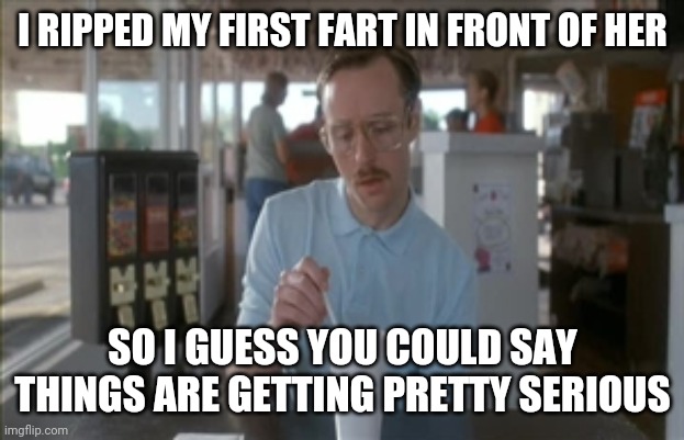 So I Guess You Can Say Things Are Getting Pretty Serious | I RIPPED MY FIRST FART IN FRONT OF HER; SO I GUESS YOU COULD SAY THINGS ARE GETTING PRETTY SERIOUS | image tagged in memes,so i guess you can say things are getting pretty serious | made w/ Imgflip meme maker