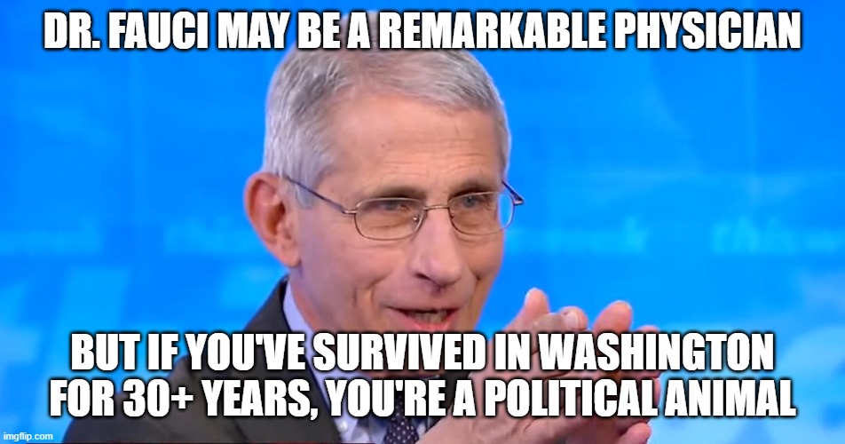 Dr. Fauci 2020 | DR. FAUCI MAY BE A REMARKABLE PHYSICIAN; BUT IF YOU'VE SURVIVED IN WASHINGTON FOR 30+ YEARS, YOU'RE A POLITICAL ANIMAL | image tagged in dr fauci 2020 | made w/ Imgflip meme maker