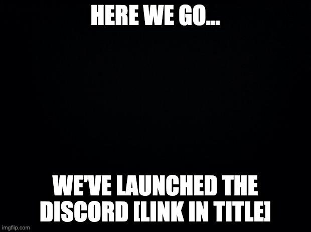 https://discord.gg/d5jzGrq | HERE WE GO... WE'VE LAUNCHED THE DISCORD [LINK IN TITLE] | image tagged in black background | made w/ Imgflip meme maker