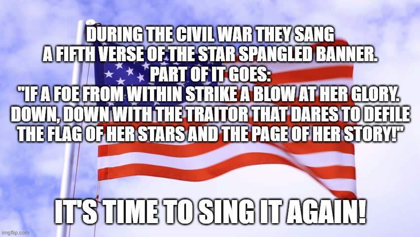 USA Flag | DURING THE CIVIL WAR THEY SANG A FIFTH VERSE OF THE STAR SPANGLED BANNER.
PART OF IT GOES:
"IF A FOE FROM WITHIN STRIKE A BLOW AT HER GLORY. 
DOWN, DOWN WITH THE TRAITOR THAT DARES TO DEFILE THE FLAG OF HER STARS AND THE PAGE OF HER STORY!"; IT'S TIME TO SING IT AGAIN! | image tagged in usa flag | made w/ Imgflip meme maker