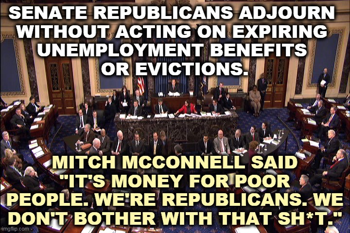 The Marie Antoinette Caucus announced that a balanced  budget came before starving, homeless Americans even when white. | SENATE REPUBLICANS ADJOURN 
WITHOUT ACTING ON EXPIRING 
UNEMPLOYMENT BENEFITS 
OR EVICTIONS. MITCH MCCONNELL SAID "IT'S MONEY FOR POOR PEOPLE. WE'RE REPUBLICANS. WE DON'T BOTHER WITH THAT SH*T." | image tagged in senate floor,republicans,incompetence | made w/ Imgflip meme maker