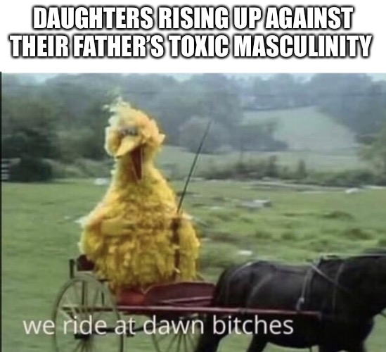 We ride at dawn bitches | DAUGHTERS RISING UP AGAINST THEIR FATHER’S TOXIC MASCULINITY | image tagged in we ride at dawn bitches | made w/ Imgflip meme maker