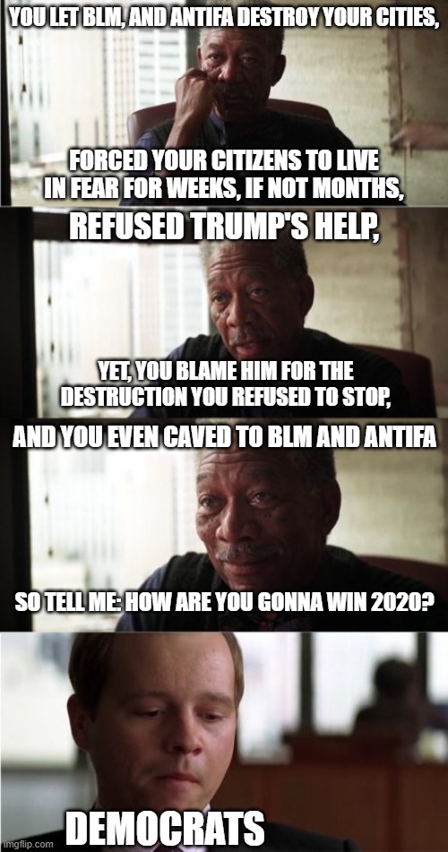 Answer the Question, Democraps. | YOU LET BLM, AND ANTIFA DESTROY YOUR CITIES, FORCED YOUR CITIZENS TO LIVE IN FEAR FOR WEEKS, IF NOT MONTHS, REFUSED TRUMP'S HELP, YET, YOU BLAME HIM FOR THE DESTRUCTION YOU REFUSED TO STOP, AND YOU EVEN CAVED TO BLM AND ANTIFA; SO TELL ME: HOW ARE YOU GONNA WIN 2020? DEMOCRATS | image tagged in memes,morgan freeman good luck | made w/ Imgflip meme maker