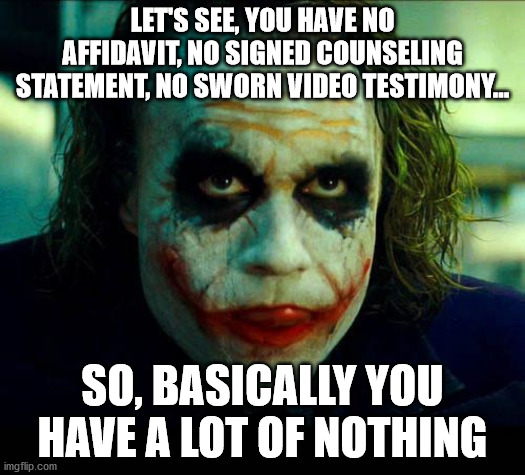 Joker. It's simple we kill the batman | LET'S SEE, YOU HAVE NO AFFIDAVIT, NO SIGNED COUNSELING STATEMENT, NO SWORN VIDEO TESTIMONY... SO, BASICALLY YOU HAVE A LOT OF NOTHING | image tagged in joker it's simple we kill the batman | made w/ Imgflip meme maker