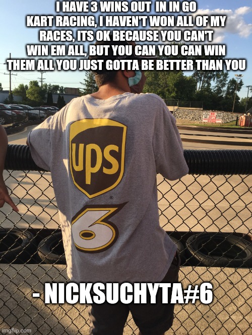 Quote by me | I HAVE 3 WINS OUT  IN IN GO KART RACING, I HAVEN'T WON ALL OF MY RACES, ITS OK BECAUSE YOU CAN'T WIN EM ALL, BUT YOU CAN YOU CAN WIN THEM ALL YOU JUST GOTTA BE BETTER THAN YOU; - NICKSUCHYTA#6 | image tagged in nascar | made w/ Imgflip meme maker