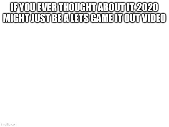True | IF YOU EVER THOUGHT ABOUT IT, 2020 MIGHT JUST BE A LETS GAME IT OUT VIDEO | image tagged in blank white template,true,memes,fun,lets game it out,2020 | made w/ Imgflip meme maker