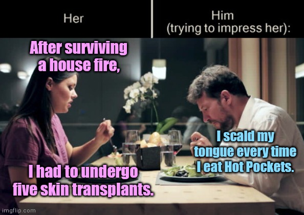 Impress Her Guy | After surviving a house fire, I scald my tongue every time I eat Hot Pockets. I had to undergo five skin transplants. | image tagged in impress her guy template,dating,insensitive,humor | made w/ Imgflip meme maker