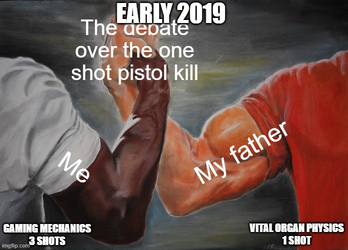 Me against father on a gaming mechanic in early 2019 | EARLY 2019; The debate over the one shot pistol kill; My father; Me; VITAL ORGAN PHYSICS
1 SHOT; GAMING MECHANICS
3 SHOTS | image tagged in memes,epic handshake,guns,pistol,gaming,anatomy | made w/ Imgflip meme maker