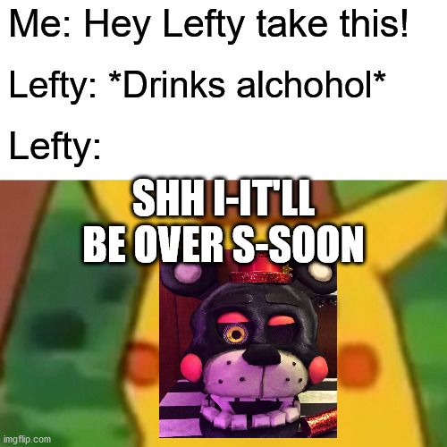 Drunk Lefty | Me: Hey Lefty take this! Lefty: *Drinks alchohol*; Lefty:; SHH I-IT'LL BE OVER S-SOON | image tagged in memes,surprised pikachu,fnaf,ucn | made w/ Imgflip meme maker