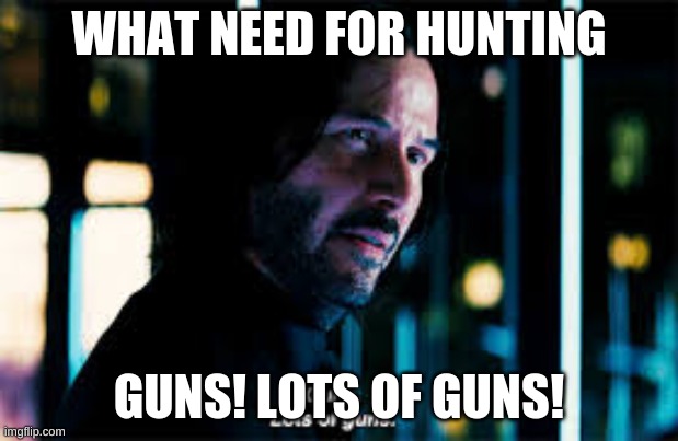 Guns lots of guns | WHAT NEED FOR HUNTING; GUNS! LOTS OF GUNS! | image tagged in john wick,hunting | made w/ Imgflip meme maker