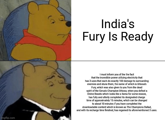 Tuxedo Winnie The Pooh | India's Fury Is Ready; I must inform you of the the fact that the incredible power utilizing electricity that has 3 uses that each do exactly 100 damage to surrounding enemies and stuns them, the name of which is Urbosa's Fury, which was also given to you from the dead spirit of the Gerudo Champion Urbosa, when you defeat a Divine Beasts which looks like a llama for some reason, has fully and utterly completed its designated charge time of approximately 15 minutes, which can be changed to about 10 minutes if you have completed the downloadable content which is known as The Champions Ballad, and with its recharge time finished, has regained its aforementioned 3 uses. | image tagged in memes,tuxedo winnie the pooh | made w/ Imgflip meme maker