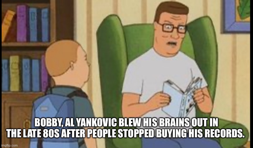 Hank hill on Bobby’s music | BOBBY, AL YANKOVIC BLEW HIS BRAINS OUT IN THE LATE 80S AFTER PEOPLE STOPPED BUYING HIS RECORDS. | image tagged in al yankovic | made w/ Imgflip meme maker