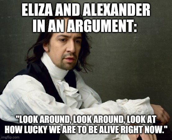 Hamilton write like you're running out of time | ELIZA AND ALEXANDER IN AN ARGUMENT:; "LOOK AROUND, LOOK AROUND, LOOK AT HOW LUCKY WE ARE TO BE ALIVE RIGHT NOW." | image tagged in hamilton write like you're running out of time | made w/ Imgflip meme maker
