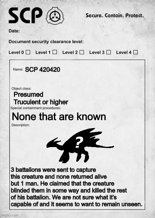 Sneak peak at a new OC | SCP 420420; Presumed Truculent or higher; None that are known; 3 battalions were sent to capture this creature and none returned alive but 1 man. He claimed that the creature blinded them in some way and killed the rest of his battalion. We are not sure what it’s capable of and it seems to want to remain unseen. | image tagged in scp document | made w/ Imgflip meme maker