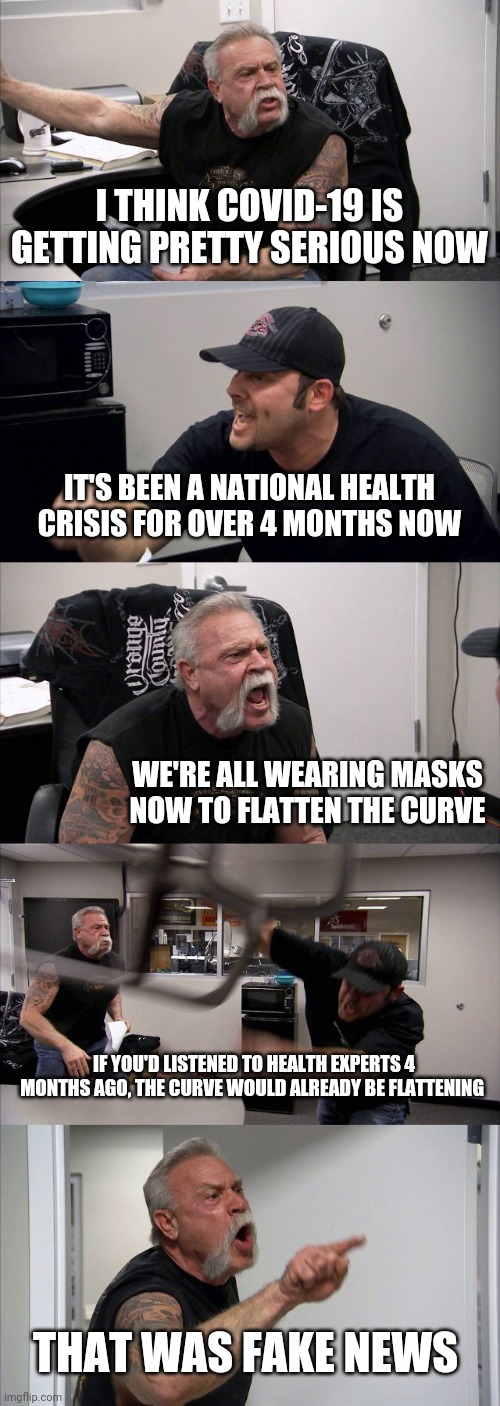 Well, ya know, if Trump said it, it must be true... | I THINK COVID-19 IS GETTING PRETTY SERIOUS NOW; IT'S BEEN A NATIONAL HEALTH CRISIS FOR OVER 4 MONTHS NOW; WE'RE ALL WEARING MASKS NOW TO FLATTEN THE CURVE; IF YOU'D LISTENED TO HEALTH EXPERTS 4 MONTHS AGO, THE CURVE WOULD ALREADY BE FLATTENING; THAT WAS FAKE NEWS | image tagged in memes,american chopper argument,donald trump,covid-19 | made w/ Imgflip meme maker