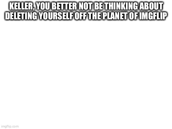 Blank White Template | KELLER, YOU BETTER NOT BE THINKING ABOUT DELETING YOURSELF OFF THE PLANET OF IMGFLIP | image tagged in blank white template | made w/ Imgflip meme maker