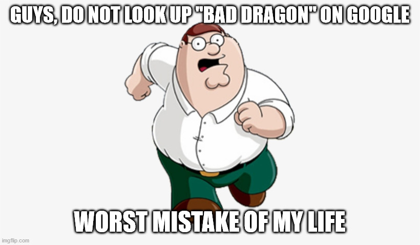 Don't do it... |  GUYS, DO NOT LOOK UP "BAD DRAGON" ON GOOGLE; WORST MISTAKE OF MY LIFE | image tagged in don't go to x worst mistake of my life | made w/ Imgflip meme maker