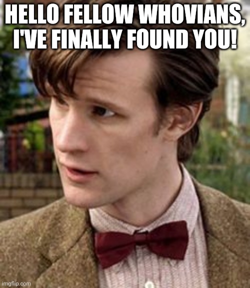 Hi |  HELLO FELLOW WHOVIANS, I'VE FINALLY FOUND YOU! | image tagged in 11th doctor | made w/ Imgflip meme maker