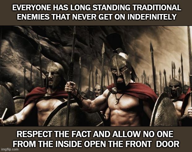 Politics | EVERYONE HAS LONG STANDING TRADITIONAL ENEMIES THAT NEVER GET ON INDEFINITELY; RESPECT THE FACT AND ALLOW NO ONE 
FROM THE INSIDE OPEN THE FRONT  DOOR | image tagged in spartans | made w/ Imgflip meme maker