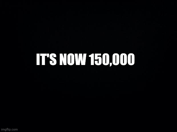 Black background | IT'S NOW 150,000 | image tagged in black background | made w/ Imgflip meme maker