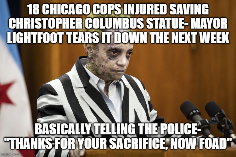 Lori Lightfoot Beetlejuice | 18 CHICAGO COPS INJURED SAVING CHRISTOPHER COLUMBUS STATUE- MAYOR LIGHTFOOT TEARS IT DOWN THE NEXT WEEK; BASICALLY TELLING THE POLICE- "THANKS FOR YOUR SACRIFICE, NOW FOAD" | image tagged in lori lightfoot beetlejuice | made w/ Imgflip meme maker