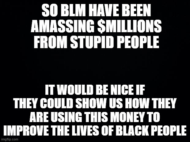 Black background | SO BLM HAVE BEEN AMASSING $MILLIONS FROM STUPID PEOPLE; IT WOULD BE NICE IF THEY COULD SHOW US HOW THEY ARE USING THIS MONEY TO IMPROVE THE LIVES OF BLACK PEOPLE | image tagged in black background | made w/ Imgflip meme maker