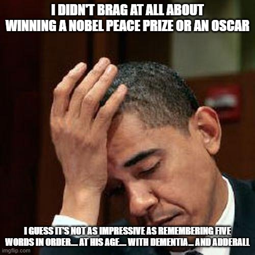 Obama Facepalm 250px | I DIDN'T BRAG AT ALL ABOUT WINNING A NOBEL PEACE PRIZE OR AN OSCAR; I GUESS IT'S NOT AS IMPRESSIVE AS REMEMBERING FIVE WORDS IN ORDER.... AT HIS AGE.... WITH DEMENTIA... AND ADDERALL | image tagged in obama facepalm 250px | made w/ Imgflip meme maker