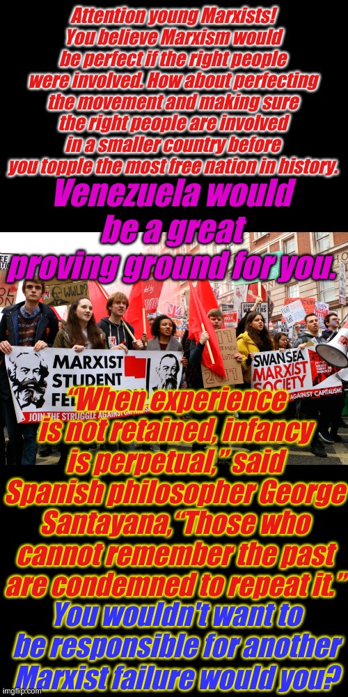 Because a perfect Marxist Revolution is a horrible thing to waste......... again. | Attention young Marxists! You believe Marxism would be perfect if the right people were involved. How about perfecting the movement and making sure the right people are involved in a smaller country before you topple the most free nation in history. Venezuela would be a great proving ground for you. “When experience is not retained, infancy is perpetual,” said Spanish philosopher George Santayana,“Those who cannot remember the past are condemned to repeat it.”; You wouldn't want to be responsible for another Marxist failure would you? | image tagged in american-bread marxists | made w/ Imgflip meme maker