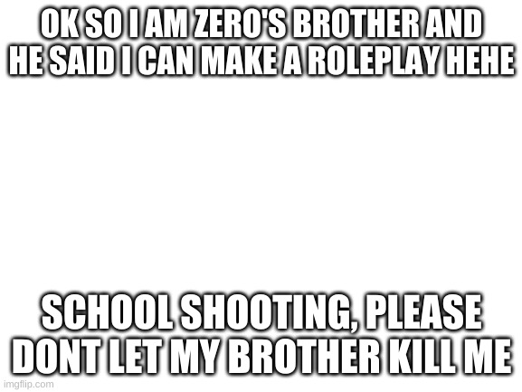 Blank White Template | OK SO I AM ZERO'S BROTHER AND HE SAID I CAN MAKE A ROLEPLAY HEHE; SCHOOL SHOOTING, PLEASE DONT LET MY BROTHER KILL ME | image tagged in blank white template | made w/ Imgflip meme maker