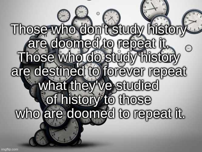 Those who don't study history are doomed to repeat it. Those who do study history are destined to forever repeat ... | Those who don't study history 
are doomed to repeat it. 
Those who do study history 
are destined to forever repeat 
what they've studied 
of history to those 
who are doomed to repeat it. | image tagged in history,study,doomed,destined,repeat,forever | made w/ Imgflip meme maker